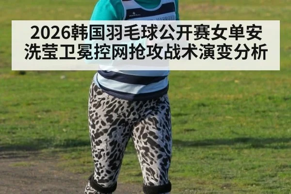 2026韩国羽毛球公开赛女单安洗莹卫冕控网抢攻战术演变分析