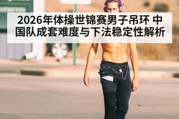 2026年体操世锦赛男子吊环 中国队成套难度与下法稳定性解析